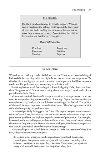  187

In a nutshell:
out
Stability
Muscles
Use the legs when standing to provide support. When sit-
ting, try reclining the kidneys gently against the lower part
of the chair back, pushing the tummy for support. Al-
ways have a sense of gravity. Avoid jutting the chin to
fetch notes; use that for correcting pitch.
Please refer also to:
Comfort Practicing
Fulcrums
Support

When I was a child, my mother laid down the law. There were two vital things I
had to do before turning in for the night: brush my teeth and say my prayers. To
this day, I have not ﬁgured out which was the most important. I still have my own
teeth, and I hope I am not yet on my way to a ﬂutist’s hell.
Practicing has some of that ambiguity. Some feel guilty if they have not done
their “long tooones.” Others have a thing about warm-ups. I confess that I am
partial to the Scale Game.
Most musicians feel that insufﬁcient practice time is an explanation or an ex-
cuse for not performing up to standards. Some say: “I practice four or ﬁve [or
more] hours a day,” and yet the result leaves something to be desired. The quality
of the work is more important than the time spent. The clock gives us an alibi
with which to pacify our guilt machine.
“It worked perfectly during practice.” Actually, in practice you are not so con-
scious of your ﬂaws, because you are not under stress, whereas on stage or at
your lesson, you blow the slightest imperfection out of proportion. For example,
listen to friends and colleagues: with or without stress, they sound to you about
the same as they always do. Hence, the same with you; it is the nervous percep-
tion that, in your mind, exacerbates your shortcomings.
My symbolic practice schedule is an attempt to make the best use of time. But
ﬁrst, a few common-sense principles:
•	 Be realistic about what you can do, regardless of your level; don’t assign
yourself goals that you are quite sure you will not pursue reasonably—for
instance, two études a week plus ﬁnger twisters. These make you upset and
angry with yourself. Pretty soon you drop them altogether.
 