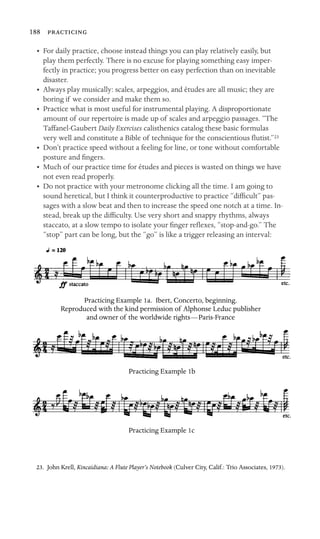 188 

•	 For daily practice, choose instead things you can play relatively easily, but
play them perfectly. There is no excuse for playing something easy imper-
fectly in practice; you progress better on easy perfection than on inevitable
disaster.
•	 Always play musically: scales, arpeggios, and études are all music; they are
boring if we consider and make them so.
•	 Practice what is most useful for instrumental playing. A disproportionate
amount of our repertoire is made up of scales and arpeggio passages. “The
Taffanel-Gaubert Daily Exercises calisthenics catalog these basic formulas
very well and constitute a Bible of technique for the conscientious ﬂutist.”23
•	 Don’t practice speed without a feeling for line, or tone without comfortable
posture and ﬁngers.
•	 Much of our practice time for études and pieces is wasted on things we have
not even read properly.
•	 Do not practice with your metronome clicking all the time. I am going to
sound heretical, but I think it counterproductive to practice “difﬁcult” pas-
sages with a slow beat and then to increase the speed one notch at a time. In-
stead, break up the difﬁculty. Use very short and snappy rhythms, always
staccato, at a slow tempo to isolate your ﬁnger reﬂexes, “stop-and-go.” The
“stop” part can be long, but the “go” is like a trigger releasing an interval:
Practicing Example 1a. Ibert, Concerto, beginning. 

Reproduced with the kind permission of Alphonse Leduc publisher 

and owner of the worldwide rights—Paris-France

Practicing Example 1b

Practicing Example 1c

23. John Krell, Kincaidiana: A Flute Player’s Notebook (Culver City, Calif.: Trio Associates, 1973).
 