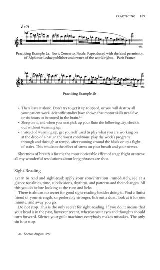  189

Practicing Example 2a. Ibert, Concerto, Finale. Reproduced with the kind permission
of Alphonse Leduc publisher and owner of the world rights—Paris-France
Practicing Example 2b
•	 Then leave it alone. Don’t try to get it up to speed, or you will destroy all
your patient work. Scientiﬁc studies have shown that motor skills need ﬁve
or six hours to be stored in the brain.24
•	 Sleep on it, and when you next pick up your ﬂute the following day, check it
out without warming up.
•	 Instead of warming up, get yourself used to play what you are working on
at the drop of a hat, in the worst conditions: play the week’s program
through and through at tempo, after running around the block or up a ﬂight
of stairs. This emulates the effect of stress on your breath and your nerves.
Shortness of breath is for me the most noticeable effect of stage fright or stress:
all my wonderful resolutions about long phrases are shot.
Sight-Reading
Learn to read and sight-read: apply your concentration immediately, see at a
glance tonalities, time, subdivisions, rhythms, and patterns and their changes. All
this you do before looking at the runs and licks.
There is almost no secret for good sight-reading besides doing it. Find a ﬂutist
friend of your strength, or preferably stronger, ﬁsh out a duet, look at it for one
minute, and away you go.
Do not stop. This is the only secret for sight-reading. If you do, it means that
your head is in the past, however recent, whereas your eyes and thoughts should
turn forward. Silence your guilt machine: everybody makes mistakes. The only
sin is to stop.
24. Science, August 1997.
 