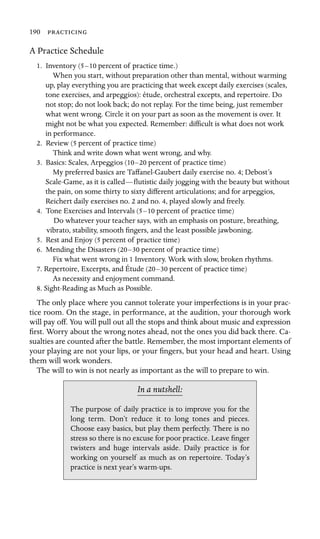 190 
A Practice Schedule
1. Inventory (5–10 percent of practice time.)
When you start, without preparation other than mental, without warming
up, play everything you are practicing that week except daily exercises (scales,
tone exercises, and arpeggios): étude, orchestral excepts, and repertoire. Do
not stop; do not look back; do not replay. For the time being, just remember
what went wrong. Circle it on your part as soon as the movement is over. It
might not be what you expected. Remember: difﬁcult is what does not work
in performance.
2. Review (5 percent of practice time)

Think and write down what went wrong, and why.

3. Basics: Scales, Arpeggios (10–20 percent of practice time)
My preferred basics are Taffanel-Gaubert daily exercise no. 4; Debost’s
Scale-Game, as it is called—ﬂutistic daily jogging with the beauty but without
the pain, on some thirty to sixty different articulations; and for arpeggios,
Reichert daily exercises no. 2 and no. 4, played slowly and freely.
4. Tone Exercises and Intervals (5–10 percent of practice time)
Do whatever your teacher says, with an emphasis on posture, breathing,
vibrato, stability, smooth ﬁngers, and the least possible jawboning.
5. Rest and Enjoy (5 percent of practice time)
6. Mending the Disasters (20–30 percent of practice time)

Fix what went wrong in 1 Inventory. Work with slow, broken rhythms.

7. Repertoire, Excerpts, and Étude (20–30 percent of practice time)

As necessity and enjoyment command.

8. Sight-Reading as Much as Possible.
The only place where you cannot tolerate your imperfections is in your prac-
tice room. On the stage, in performance, at the audition, your thorough work
will pay off. You will pull out all the stops and think about music and expression
ﬁrst. Worry about the wrong notes ahead, not the ones you did back there. Ca-
sualties are counted after the battle. Remember, the most important elements of
your playing are not your lips, or your ﬁngers, but your head and heart. Using
them will work wonders.
The will to win is not nearly as important as the will to prepare to win.
In a nutshell:
The purpose of daily practice is to improve you for the
long term. Don’t reduce it to long tones and pieces.
Choose easy basics, but play them perfectly. There is no
stress so there is no excuse for poor practice. Leave ﬁnger
twisters and huge intervals aside. Daily practice is for
working on yourself as much as on repertoire. Today’s
practice is next year’s warm-ups.
 