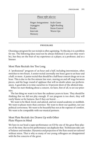  191

Finger Antagonisms Scale Game
Études
Please refer also to:
Arpeggios Sight-Reading
Stress Control
Intervals Warm-Ups
Memory

Choosing a program for our recitals is often agonizing. To this day, it is a problem
for me. The following ideas need not be always followed (I am sure they won’t
be), but they are the fruit of my experience as a player, as a professor, and as a
listener.
Most Flute Recitals Are Too Long
A “professional” program of an hour and a half, including intermission, often
stretches to two hours. A senior recital (normally one hour) goes to an hour and
a half, or more. A junior recital that should be a half-hour concert drags on to an
hour. This is due to the ﬁve-minute late start, moving on and off stage between
pieces, and the huge round of applause that will no doubt salute our perform-
ances. A good idea is to time ourselves to 10 percent short of the allotted time.
When we start thinking about a concert, we have, ﬁrst of all, to set our prior-
ities.
The last thing we want is to have the audience yearn to leave. They should be
thinking that we did not play enough. If our program is too short, they will
rarely blame us for laziness. But if they are bored. . . .
We want to be liked, loved, and adored, and not sound academic or snobbish.
We want to please more than convince. We want to show our qualities, not our
political correctness. We want to be beautiful but not at the expense of comfort.
We want to be compatible with our musical partners.
Most Flute Recitals Are Drawn Up with Other
Flute Players in Mind
We have in our head a super performance on CD by one of the great ﬂute play-
ers of the time. But no live performance can duplicate that. Technicians take care
of balance and mistakes. Dynamics and projection of the ﬂute sound are tailored
without stress. That is why so many of our young colleagues are disappointed
with the live concerts of the great.
 