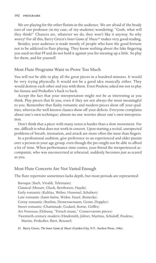 192 

We are playing for the other ﬂutists in the audience. We are afraid of the beady
ears of our professor (in my case, of my students) wondering: “Gosh, what will
they think?” Chances are, whatever we do, they won’t like it anyway. So why
worry? For all this, Barry Green’s Inner Game of Music25 makes very good reading.
Besides, your audience is made mostly of people who have the good fortune
not to be addicted to ﬂute playing. They know nothing about the fake ﬁngering
you used on that FS and do not hold it against you for messing up a little. So play
for them, and for yourself.
Most Flute Programs Want to Prove Too Much
You will not be able to play all the great pieces in a hundred minutes. It would
be very trying physically. It would not be a good idea musically either. They
would destroy each other and you with them. Even Poulenc asked me not to play
his Sonata and Prokoﬁev’s back to back.
Accept the fact that your interpretation might not be as interesting as you
think. Play pieces that ﬁt you, even if they are not always the most meaningful
to you. Remember that ﬂashy romantic and modern pieces show off your qual-
ities, whereas the well-known classics show off your defects. Everyone complains
about one’s own technique; almost no one worries about one’s own interpreta-
tion.
Don’t think that a piece with many notes is harder than a slow movement. For
me, difﬁcult is what does not work in concert. Upon starting a recital, unexpected
problems of breath, intonation, and attack are more often the issue than ﬁngers.
In a professional audition, give preference to an experienced and older pianist
over a person in your age group, even though the pro might not be able to afford
a lot of time. When performance time comes, your friend the inexperienced ac-
companist, who was unconcerned at rehearsal, suddenly becomes just as scared
as you.
Most Flute Concerts Are Not Varied Enough
The ﬂute repertoire sometimes lacks depth, but most periods are represented:
Baroque (Bach, Vivaldi, Telemann)
Classical (Mozart, Gluck, Beethoven, Haydn)
Early romantic (Kuhlau, Weber, Hummel, Schubert)
Late romantic (Saint-Saëns, Widor, Fauré, Reinecke)
Corny romantic (Boehm, Demerssemann, Genin, Doppler)
Sweet romantic (Chaminade, Godard, Borne, Griffes)
Art Nouveau (Debussy, “French music,” Conservatoire pieces)
Twentieth-century modern (Hindemith, Jolivet, Martinu, Schuloff, Poulenc,
Martin, Prokoﬁev, Ibert, Roussel)
25. Barry Green, The Inner Game of Music (Garden City, N.Y.: Anchor Press, 1986).
 