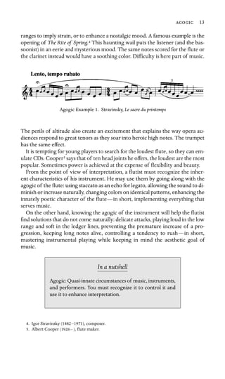  13
ranges to imply strain, or to enhance a nostalgic mood. A famous example is the
opening of The Rite of Spring.4 This haunting wail puts the listener (and the bas-
soonist) in an eerie and mysterious mood. The same notes scored for the ﬂute or
the clarinet instead would have a soothing color. Difﬁculty is here part of music.
Agogic Example 1. Stravinsky, Le sacre du printemps
The perils of altitude also create an excitement that explains the way opera au-
diences respond to great tenors as they soar into heroic high notes. The trumpet
has the same effect.
It is tempting for young players to search for the loudest ﬂute, so they can em-
ulate CDs. Cooper5 says that of ten head joints he offers, the loudest are the most
popular. Sometimes power is achieved at the expense of ﬂexibility and beauty.
From the point of view of interpretation, a ﬂutist must recognize the inher-
ent characteristics of his instrument. He may use them by going along with the
agogic of the ﬂute: using staccato as an echo for legato, allowing the sound to di-
minish or increase naturally, changing colors on identical patterns, enhancing the
innately poetic character of the ﬂute—in short, implementing everything that
serves music.
On the other hand, knowing the agogic of the instrument will help the ﬂutist
ﬁnd solutions that do not come naturally: delicate attacks, playing loud in the low
range and soft in the ledger lines, preventing the premature increase of a pro-
gression, keeping long notes alive, controlling a tendency to rush—in short,
mastering instrumental playing while keeping in mind the aesthetic goal of
music.
In a nutshell
Agogic: Quasi-innate circumstances of music, instruments,
and performers. You must recognize it to control it and
use it to enhance interpretation.
4. Igor Stravinsky (1882–1971), composer.
5. Albert Cooper (1926– ), ﬂute maker.
 