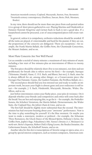  193

American twentieth century (Copland, Muczynski, Burton, Foss, Bernstein)

Twentieth-century contemporary (Dutilleux, Sancan, Berio, Dick, Messiaen,

Boulez)

In my view, there should not be more than one piece from each period unless
it is a group of short pieces gathered in a set. Playing Martinu and Hindemith or
Fantaisie Pastorale Hongrivise and Carmen back to back is not a good idea. If a
harpsichord cannot be procured, a set of unaccompanied pieces will create vari-
ety.
In general, unless it is compulsory, orchestra reductions should be avoided. If
all the tuttis are played, it’s interminable and hard for the pianist; if they are cut,
the proportions of the concerto are disﬁgured. There are exceptions—for ex-
ample, the Frank Martin Ballade, the Griffes Poem, the Chaminade Concertino,
the Mozart Andante, and so on.
Most Flute Concerts Are Not Well Paced
Let us consider a recital of ninety minutes: a maximum of sixty minutes of music
including a late start of ﬁve minutes plus an intermission of ﬁfteen to twenty
minutes.
The ﬁrst piece should be relatively short (ﬁve to ten minutes), not slow and not
problematic for breath (this is where nerves hit ﬁrst!)—for example, baroque
(Telemann, Handel, Hasse, C. P. E. Bach, and Blavet, but not J. S. Bach, since he
is always difﬁcult for air, among other things), or a Conservatoire piece (the
Georges Hue Fantaisie, Ganne, the Gaubert Fantaisie, the Perilhou Ballade, etc.).
The second piece should ﬁnd you less stressed out and ready to tackle an im-
portant work, because your fright is almost gone and your endurance is still in-
tact—for example, J. S. Bach, Hindemith, Muczynski, Reinecke, Widor, Du-
tilleux, and so on.
Just before intermission comes your ﬂashy piece, your pièce de resistance. On it
depends whether your friends (and competitors) and critics will come back after
the break! You are hot and enjoying this, so go for it—for example, the Prokoﬁev
Sonata, the Schubert Variations, the Martin Ballade, Demerssemann, the Widor
Suite, the Copland Duo, the Jolivet Chant de Linos, and so on.
The ﬁrst half should be slightly more substantial than the second. The inter-
mission has had everyone buzzing about your “awesome” performance. Now is
the time to play something for yourself. It’s the blue moment. Or maybe you
want to make a statement, modern or political—for example, the Schuman
Three Romances, the Gluck Dance of the Blessed Spirits, Debussy’s Syrinx, the
Griffes Poem, Joplin’s Rags, Fukushima’s Mëi, Varese’s Density 21.5, Messiaen’s Le
merle noir, Berio’s Sequenza, Robert Dick’s Flying Lessons, the Boulez Sonatine, the
Liebermann Sonata, the Schulhoff Sonata, and so on.
Another idea for this slot is transcriptions of favorite songs or opera arias, or a
group by special-interest composers, such as women composers, American com-
 