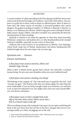  195



A certain number of edicts prevailing in the ﬂute playing world have been trans-
mitted and deformed through oral tradition, much like tribal taboos. My pur-
pose is to poke fun at them, with no desire to offend anyone. Most of these ax-
ioms refer, like many canons of morality, to deceased prophets who cannot
disagree: the gospel according to Gaubert, to Taffanel, to Kincaid, to Barrère, to
Moyse, or to Tabuteau (for oboists). Modern-day gurus such as Rampal, Nicolet,
Baker, Jaunet, Kujala, Gilbert, and others would be very amused by the ﬁnal mis-
interpretations of their teachings.
Anybody is entitled to say today the opposite of what they stated yesterday.
Politicians, conductors, and students do it, so why should professors be exempt?
Nobody is infallible, especially not the writer of these lines.
I dedicate this to the memory of my predecessor at Oberlin, Tom Nyfenger,
whose book1 made fun of ﬂutistic mannerisms2 and whose fundamental self-
doubts brought about his own tragic end, ten years ago.
Questions and . . . Answers
Posture and Position
A ﬂute player must stand at attention, elbows and
shoulders high, chin up?
What is this? A Marine honor guard? Don’t slouch, but stand like a civilized
human being. Do you raise your shoulders when you read a bulletin board?
A ﬂute player must practice standing, not sitting?
This belongs in the category of: “Do it the hard way, it’s good for the soul.” And
“no pain, no gain.” The Puritan ethic does not always apply. Do what feels the
most comfortable. If you are lucky enough to play in an orchestra, you will have
to sit, so don’t be ashamed to try. You might notice that your tone sounds differ-
ent, even better, sometimes.
A ﬂute-player must sit with a straight back at the
edge of the chair, knees closed, elbows raised, like a
bird on a branch ready to take off?
There is nothing wrong with resting the lower part of your spine and feeling the
back of the seat when your feet are ﬂat on the ﬂoor. Imagine that you are con-
versing socially on a chair, not pigging out on the sofa.
1. Music and the Flute (published by the author, 1986). This book is now out of print.
2. Such as “Twenty-Five Perversions of Syrinx.”
 