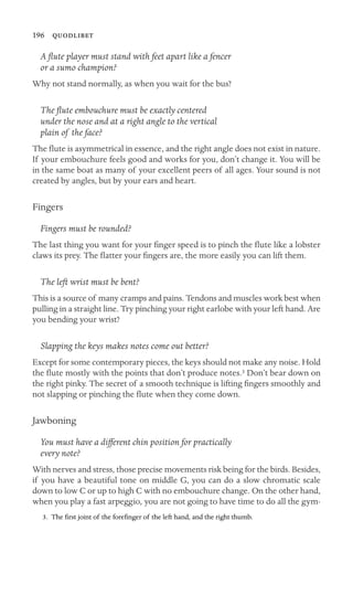 196 
A ﬂute player must stand with feet apart like a fencer
or a sumo champion?
Why not stand normally, as when you wait for the bus?
The ﬂute embouchure must be exactly centered
under the nose and at a right angle to the vertical
plain of the face?
The ﬂute is asymmetrical in essence, and the right angle does not exist in nature.
If your embouchure feels good and works for you, don’t change it. You will be
in the same boat as many of your excellent peers of all ages. Your sound is not
created by angles, but by your ears and heart.
Fingers
Fingers must be rounded?
The last thing you want for your ﬁnger speed is to pinch the ﬂute like a lobster
claws its prey. The ﬂatter your ﬁngers are, the more easily you can lift them.
The left wrist must be bent?
This is a source of many cramps and pains. Tendons and muscles work best when
pulling in a straight line. Try pinching your right earlobe with your left hand. Are
you bending your wrist?
Slapping the keys makes notes come out better?
Except for some contemporary pieces, the keys should not make any noise. Hold
the ﬂute mostly with the points that don’t produce notes.3 Don’t bear down on
the right pinky. The secret of a smooth technique is lifting ﬁngers smoothly and
not slapping or pinching the ﬂute when they come down.
Jawboning
You must have a different chin position for practically
every note?
With nerves and stress, those precise movements risk being for the birds. Besides,
if you have a beautiful tone on middle G, you can do a slow chromatic scale
down to low C or up to high C with no embouchure change. On the other hand,
when you play a fast arpeggio, you are not going to have time to do all the gym-
3. The ﬁrst joint of the foreﬁnger of the left hand, and the right thumb.
 