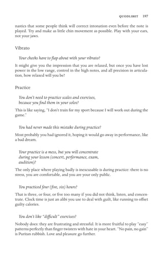  197

nastics that some people think will correct intonation even before the note is
played. Try and make as little chin movement as possible. Play with your ears,
not your jaws.
Vibrato
Your cheeks have to ﬂap about with your vibrato?
It might give you the impression that you are relaxed, but once you have lost
power in the low range, control in the high notes, and all precision in articula-
tion, how relaxed will you be?
Practice
You don’t need to practice scales and exercises,
because you ﬁnd them in your solos?
This is like saying, “I don’t train for my sport because I will work out during the
game.”
You had never made this mistake during practice?
Most probably you had ignored it, hoping it would go away in performance, like
a bad dream.
Your practice is a mess, but you will concentrate
during your lesson (concert, performance, exam,
audition)?
The only place where playing badly is inexcusable is during practice: there is no
stress, you are comfortable, and you are your only public.
You practiced four (ﬁve, six) hours?
That is three, or four, or ﬁve too many if you did not think, listen, and concen-
trate. Clock time is just an alibi you use to deal with guilt, like running to offset
guilty calories.
You don’t like “difﬁcult” exercises?
Nobody does: they are frustrating and stressful. It is more fruitful to play “easy”
patterns perfectly than ﬁnger twisters with hate in your heart. “No pain, no gain”
is Puritan rubbish. Love and pleasure go further.
 