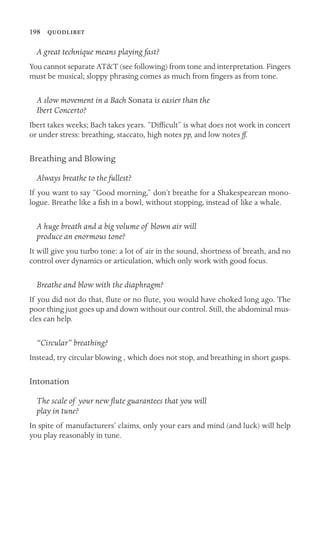 198 
A great technique means playing fast?
You cannot separate AT&T (see following) from tone and interpretation. Fingers
must be musical; sloppy phrasing comes as much from ﬁngers as from tone.
A slow movement in a Bach Sonata is easier than the
Ibert Concerto?
Ibert takes weeks; Bach takes years. “Difﬁcult” is what does not work in concert
or under stress: breathing, staccato, high notes pp, and low notes ff.
Breathing and Blowing
Always breathe to the fullest?
If you want to say “Good morning,” don’t breathe for a Shakespearean mono-
logue. Breathe like a ﬁsh in a bowl, without stopping, instead of like a whale.
A huge breath and a big volume of blown air will
produce an enormous tone?
It will give you turbo tone: a lot of air in the sound, shortness of breath, and no
control over dynamics or articulation, which only work with good focus.
Breathe and blow with the diaphragm?
If you did not do that, ﬂute or no ﬂute, you would have choked long ago. The
poor thing just goes up and down without our control. Still, the abdominal mus-
cles can help.
“Circular” breathing?
Instead, try circular blowing , which does not stop, and breathing in short gasps.
Intonation
The scale of your new ﬂute guarantees that you will
play in tune?
In spite of manufacturers’ claims, only your ears and mind (and luck) will help
you play reasonably in tune.
 