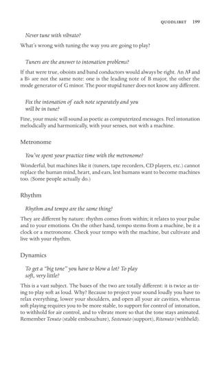  199

Never tune with vibrato?
What’s wrong with tuning the way you are going to play?
Tuners are the answer to intonation problems?
If that were true, oboists and band conductors would always be right. An AS and
a Bb are not the same note: one is the leading note of B major, the other the
mode generator of G minor. The poor stupid tuner does not know any different.
Fix the intonation of each note separately and you
will be in tune?
Fine, your music will sound as poetic as computerized messages. Feel intonation
melodically and harmonically, with your senses, not with a machine.
Metronome
You’ve spent your practice time with the metronome?
Wonderful, but machines like it (tuners, tape recorders, CD players, etc.) cannot
replace the human mind, heart, and ears, lest humans want to become machines
too. (Some people actually do.)
Rhythm
Rhythm and tempo are the same thing?
They are different by nature: rhythm comes from within; it relates to your pulse
and to your emotions. On the other hand, tempo stems from a machine, be it a
clock or a metronome. Check your tempo with the machine, but cultivate and
live with your rhythm.
Dynamics
To get a “big tone” you have to blow a lot? To play
soft, very little?
This is a vast subject. The bases of the two are totally different: it is twice as tir-
ing to play soft as loud. Why? Because to project your sound loudly you have to
relax everything, lower your shoulders, and open all your air cavities, whereas
soft playing requires you to be more stable, to support for control of intonation,
to withhold for air control, and to vibrate more so that the tone stays animated.
Remember Tenuto (stable embouchure), Sostenuto (support), Ritenuto (withheld).
 