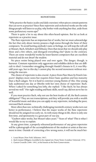  201



“Why practice the basics (scales and daily exercises) when pieces contain patterns
that can serve as practice? Since ﬂute repertoire and orchestral works are the only
things people will listen to us play, why bother with anything but that, aside from
some perfunctory warm-ups?”
There is quite a lot to say about this often-heard opinion. But let us look at
repertoire as a practice issue.
The ﬂute repertoire has an important list of works, but we must acknowledge
the fact that only about twenty possess a high status through the fame of their
composers. To avoid hurting anybody’s taste or feelings, we will stop the roll call
at Mozart, Bach, Schubert and Debussy. Does that mean that we should only play
these and a few others, and disregard everything else? Quite to the contrary.
There are some wonderful works by lesser-known composers that are excellent
material and do not dwarf the student.
No piece resists being played over and over again. The danger, though, is
burnout. Constant repetition only aggravates and solidiﬁes defects that are difﬁ-
cult to shed. I remember struggling through Handel’s Sonata in G; it was ﬁfty-
odd years ago, but to this day I cannot play the second movement without stut-
tering the staccato.
The choice of repertoire is also crucial. A piece from Flute Music by French Com-
posers1 displays more notes but requires fewer basic qualities and less maturity
than a Bach adagio. Yet it is hard to convince young ﬂutists of this. One young
lady auditioned one day at Oberlin with her own choice of repertoire: Bach.
When I asked for something less lofty, she replied: “I like Bach; he has always
served me well.” Her sight-reading and basic skills, need I say, did not serve her so
well.
If you must practice Bach, why not use the best études of all, the Bach cantata
obbligatos?2 They are not transcriptions, and they will provide you with a wealth
of beautiful music and ideas you can apply to any repertoire, including the poor,
overused Bach sonatas.
More often than not, technically challenging twentieth-century works turn out
better in performance. I believe that the major works of the ﬂute repertoire
should not be assigned too early on. As with many things in life, there is only one
ﬁrst time, and spontaneity is a great part of our joy.
“Gaubert takes weeks, but Mozart takes years.”3 Years of what? This is what I
would like to try to explain.
At any given time, a properly rehearsed performance of any given repertoire
will be a photograph of the accomplishments of the student or artist at that mo-
ment in time. Outside of correcting a few wrong notes, it will not be much bet-
1. Louis Moyse (New York: Schirmer, 1967).
2. Bach Cantata Obbligatos Assembled in the original text, Franz Vester (London: Universal, 1972).
3. Gaston Crunelle (1898–1991), in his lessons at the Paris Conservatoire.
 