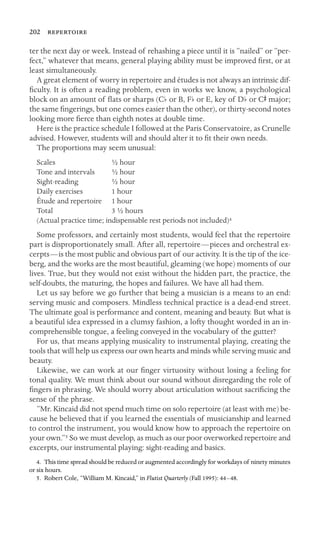 202 

ter the next day or week. Instead of rehashing a piece until it is “nailed” or “per-
fect,” whatever that means, general playing ability must be improved ﬁrst, or at
least simultaneously.
A great element of worry in repertoire and études is not always an intrinsic dif-
ﬁculty. It is often a reading problem, even in works we know, a psychological
block on an amount of ﬂats or sharps (Cb or B, Fb or E, key of Db or CS major;
the same ﬁngerings, but one comes easier than the other), or thirty-second notes
looking more ﬁerce than eighth notes at double time.
Here is the practice schedule I followed at the Paris Conservatoire, as Crunelle
advised. However, students will and should alter it to ﬁt their own needs.
The proportions may seem unusual:
Scales ½ hour
Tone and intervals ½ hour
Sight-reading ½ hour
Daily exercises 1 hour
Étude and repertoire 1 hour
Total 3 ½ hours
(Actual practice time; indispensable rest periods not included)4
Some professors, and certainly most students, would feel that the repertoire
part is disproportionately small. After all, repertoire—pieces and orchestral ex-
cerpts—is the most public and obvious part of our activity. It is the tip of the ice-
berg, and the works are the most beautiful, gleaming (we hope) moments of our
lives. True, but they would not exist without the hidden part, the practice, the
self-doubts, the maturing, the hopes and failures. We have all had them.
Let us say before we go further that being a musician is a means to an end:
serving music and composers. Mindless technical practice is a dead-end street.
The ultimate goal is performance and content, meaning and beauty. But what is
a beautiful idea expressed in a clumsy fashion, a lofty thought worded in an in-
comprehensible tongue, a feeling conveyed in the vocabulary of the gutter?
For us, that means applying musicality to instrumental playing, creating the
tools that will help us express our own hearts and minds while serving music and
beauty.
Likewise, we can work at our ﬁnger virtuosity without losing a feeling for
tonal quality. We must think about our sound without disregarding the role of
ﬁngers in phrasing. We should worry about articulation without sacriﬁcing the
sense of the phrase.
“Mr. Kincaid did not spend much time on solo repertoire (at least with me) be-
cause he believed that if you learned the essentials of musicianship and learned
to control the instrument, you would know how to approach the repertoire on
your own.”5 So we must develop, as much as our poor overworked repertoire and
excerpts, our instrumental playing: sight-reading and basics.
4. This time spread should be reduced or augmented accordingly for workdays of ninety minutes
or six hours.
5. Robert Cole, “William M. Kincaid,” in Flutist Quarterly (Fall 1995): 44–48.
 
