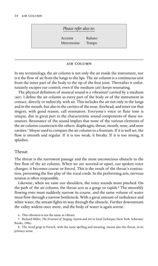 14  

Accents
Metronome
Please refer also to:
Rubato
Tempo
 
In my terminology, the air column is not only the air inside the instrument, nor
is it the ﬂow of air from the lungs to the lips. The air column is a continuous unit
from the inner part of the body to the tip of the foot joint. Thereafter it unfor-
tunately escapes our control, even if the medium (air) keeps resonating.
The physical deﬁnition of musical sound is a vibration6 carried by a medium
(air). I deﬁne the air column as every part of the body or of the instrument in
contact, directly or indirectly, with air. This includes the air not only in the lungs
and in the mouth, but also in the cavities of the nose, forehead, and inner ear that
singers, with good reason, call resonators. Everyone’s voice or ﬂute tone is
unique, due in great part to the characteristic sound components of these res-
onators. Resonance of the sound implies that none of the various elements of
the air column counteracts the others: diaphragm, throat, mouth, nose, and nose
cavities.7 Moyse used to compare the air column to a fountain. If it is well set, the
ﬂow is smooth and regular. If it is too weak, it breaks. If it is too strong, it
splashes.
Throat
The throat is the narrowest passage and the most unconscious obstacle to the
free ﬂow of the air column. When we are worried or upset, our spoken voice
changes: it becomes coarse or forced. This is the result of the throat’s contrac-
tion, preventing the free play of the vocal cords. In the performing arts, nervous
tension is often responsible.
Likewise, when we raise our shoulders, the voice sounds more pinched. On
the path of the air column, the throat acts as a gorge or rapids.8 The smoothly
ﬂowing river must suddenly narrow its course, and the same volume of water
must ﬂow through a narrow bottleneck. With a great amount of turbulence and
white water, the stream ﬁghts its way through the obstacle. Further downstream
the valley widens once more, and the body of water is again serene.
6. This vibration is not the same as vibrato.
7. Richard Miller, The Structure of Singing: System and Art in Vocal Technique (New York: Schirmer
Books, 1986).
8. The word gorge in French, with the same spelling and meaning, means also the throat, in its
primary sense.
 