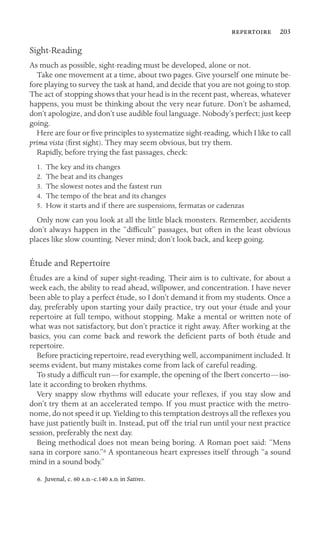  203

Sight-Reading
As much as possible, sight-reading must be developed, alone or not.
Take one movement at a time, about two pages. Give yourself one minute be-
fore playing to survey the task at hand, and decide that you are not going to stop.
The act of stopping shows that your head is in the recent past, whereas, whatever
happens, you must be thinking about the very near future. Don’t be ashamed,
don’t apologize, and don’t use audible foul language. Nobody’s perfect; just keep
going.
Here are four or ﬁve principles to systematize sight-reading, which I like to call
prima vista (ﬁrst sight). They may seem obvious, but try them.
Rapidly, before trying the fast passages, check:
1. The key and its changes
2. The beat and its changes
3. The slowest notes and the fastest run
4. The tempo of the beat and its changes
5. How it starts and if there are suspensions, fermatas or cadenzas
Only now can you look at all the little black monsters. Remember, accidents
don’t always happen in the “difﬁcult” passages, but often in the least obvious
places like slow counting. Never mind; don’t look back, and keep going.
Étude and Repertoire
Études are a kind of super sight-reading. Their aim is to cultivate, for about a
week each, the ability to read ahead, willpower, and concentration. I have never
been able to play a perfect étude, so I don’t demand it from my students. Once a
day, preferably upon starting your daily practice, try out your étude and your
repertoire at full tempo, without stopping. Make a mental or written note of
what was not satisfactory, but don’t practice it right away. After working at the
basics, you can come back and rework the deﬁcient parts of both étude and
repertoire.
Before practicing repertoire, read everything well, accompaniment included. It
seems evident, but many mistakes come from lack of careful reading.
To study a difﬁcult run—for example, the opening of the Ibert concerto—iso-
late it according to broken rhythms.
Very snappy slow rhythms will educate your reﬂexes, if you stay slow and
don’t try them at an accelerated tempo. If you must practice with the metro-
nome, do not speed it up. Yielding to this temptation destroys all the reﬂexes you
have just patiently built in. Instead, put off the trial run until your next practice
session, preferably the next day.
Being methodical does not mean being boring. A Roman poet said: “Mens
sana in corpore sano.”6 A spontaneous heart expresses itself through “a sound
mind in a sound body.”
6. Juvenal, c. 60 ..‒c.140 .. in Satires.
 