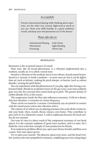 204 

In a nutshell:
Scale Game
Metronome
Practice instrumental playing while thinking about reper-
toire, not the other way around. Sight-read as much as
you can. Hone your skills humbly as a good craftsman
would, and keep your interpretations out of the freezer.
Please refer also to:
Instrumental Playing
Sight-Reading
Practicing Warm-Ups

Resonance is the acoustical essence of sound.
Flute tone, like all sound phenomena, is a vibration implemented into a
medium, usually air. It is called a sound wave.
Sound is a vibration of the medium, but it is not vibrato. Sound cannot be pro-
duced in a vacuum. It needs a medium—in most cases air, but it can be lighter
than air (such as helium), making the pitch sharper, or heavier (such as carbon
dioxide), turning the pitch ﬂatter.
You can experiment with this phenomenon if you play right after having a car-
bonated drink. Should an accidental return of the gas occur, your tone suddenly
goes very ﬂat, for a second, then comes back up to pitch. The greater density of
carbon dioxide (CO2)is the reason.
The temperature inside the ﬂute also inﬂuences resonance. Cold air is denser
than hot; therefore, it resonates at a lower frequency.
There can be no sound in a vacuum. Correlatively, any air particle in contact
with the sound source enters into vibration with it.
The volume of air where you are playing resonates, but so do all the cavities in-
side your body: chest, mouth, throat, sinuses, even bones. They contribute to
give each of us a distinctive sound. A cold is unpleasant because the head cavi-
ties do not resonate.
Our tone of voice is a direct result of the component resonance of our facial
spaces. It is the constant emphasis of good voice teachers, and it is mine, for I
think the voice is the best example of tone production for ﬂutists.
If no respiratory problem affects you, open your throat, breathe and blow as in
a yawn. Your tone opens up too.
Try to open your nostrils. The pharynx opens even more, and the head’s hol-
low cavities enter into sympathetic resonance, amplifying your tone and giving it
 