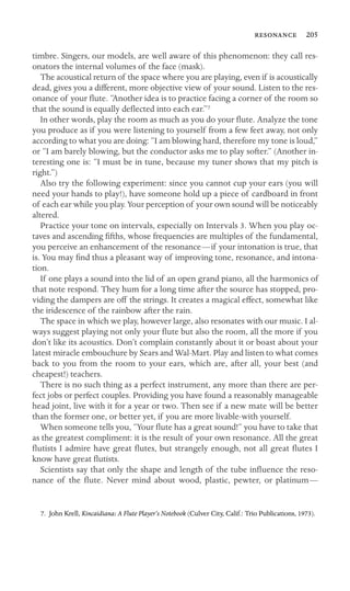  205

timbre. Singers, our models, are well aware of this phenomenon: they call res-
onators the internal volumes of the face (mask).
The acoustical return of the space where you are playing, even if is acoustically
dead, gives you a different, more objective view of your sound. Listen to the res-
onance of your ﬂute. “Another idea is to practice facing a corner of the room so
that the sound is equally deﬂected into each ear.”7
In other words, play the room as much as you do your ﬂute. Analyze the tone
you produce as if you were listening to yourself from a few feet away, not only
according to what you are doing: “I am blowing hard, therefore my tone is loud,”
or “I am barely blowing, but the conductor asks me to play softer.” (Another in-
teresting one is: “I must be in tune, because my tuner shows that my pitch is
right.”)
Also try the following experiment: since you cannot cup your ears (you will
need your hands to play!), have someone hold up a piece of cardboard in front
of each ear while you play. Your perception of your own sound will be noticeably
altered.
Practice your tone on intervals, especially on Intervals 3. When you play oc-
taves and ascending ﬁfths, whose frequencies are multiples of the fundamental,
you perceive an enhancement of the resonance—if your intonation is true, that
is. You may ﬁnd thus a pleasant way of improving tone, resonance, and intona-
tion.
If one plays a sound into the lid of an open grand piano, all the harmonics of
that note respond. They hum for a long time after the source has stopped, pro-
viding the dampers are off the strings. It creates a magical effect, somewhat like
the iridescence of the rainbow after the rain.
The space in which we play, however large, also resonates with our music. I al-
ways suggest playing not only your ﬂute but also the room, all the more if you
don’t like its acoustics. Don’t complain constantly about it or boast about your
latest miracle embouchure by Sears and Wal-Mart. Play and listen to what comes
back to you from the room to your ears, which are, after all, your best (and
cheapest!) teachers.
There is no such thing as a perfect instrument, any more than there are per-
fect jobs or perfect couples. Providing you have found a reasonably manageable
head joint, live with it for a year or two. Then see if a new mate will be better
than the former one, or better yet, if you are more livable-with yourself.
When someone tells you, “Your ﬂute has a great sound!” you have to take that
as the greatest compliment: it is the result of your own resonance. All the great
ﬂutists I admire have great ﬂutes, but strangely enough, not all great ﬂutes I
know have great ﬂutists.
Scientists say that only the shape and length of the tube inﬂuence the reso-
nance of the ﬂute. Never mind about wood, plastic, pewter, or platinum—
7. John Krell, Kincaidiana: A Flute Player’s Notebook (Culver City, Calif.: Trio Publications, 1973).
 