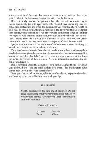 206 

science says it is all the same. But acoustics is not an exact science. We can be
grateful that, in the last resort, human invention has the last word.
Here is a totally unscientiﬁc opinion: a ﬂute that is made to resonate by its
owner becomes better with age. On the other hand, I have loaned my ﬂutes to
colleagues or students, and when the instrument was returned after a month or
so, it had, on certain notes, the characteristics of the borrower: this Db is sharper
than before, this Eb deader, or it has a more wide-open upper range or a stufﬁer
low register. Pure paranoia on my part, no doubt. But why should I not be enti-
tled to my neuroses like anybody else? If there is any truth to this opinion, reso-
nance must have something to do with the response of the tube’s material.
Sympathetic resonance is the vibration of a medium or a space in afﬁnity to
sound, but it should not be mistaken for vibrato.
There is often confusion in ﬂute players’ minds: some tell me that having their
cheeks ﬂap about gives them a better vibrato and a heightened resonance. If it
works for them, ﬁne, but I don’t advise it because it seems to me that it reduces
the focus and control of the air stream. As far as articulation and tonguing are
concerned, forget it.
Don’t complain about the acoustics—you cannot change them—or about
your embouchure—you are stuck with it for a while. Play and listen to what
comes back to your ears, your best teachers.
Open your throat and your nose, relax your embouchure, drop your shoulders,
and don’t try to produce all of the tone with your lips.
In a nutshell:
Acoustics
Use the resonance of the ﬂute and of the space. Do not
judge your playing only by what you are doing, but also by
what you are hearing. Play the room. Listen to your sound
as if from a distance.
Please refer also to:
Intervals
Flutes Vibrato
 