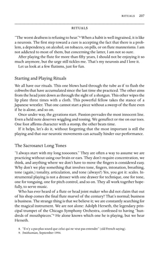  207



“The worst deafness is refusing to hear.”8 When a habit is well ingrained, it is like
a neurosis. The ﬁrst step toward a cure is accepting the fact that there is a prob-
lem, a dependency, on alcohol, on tobacco, on pills, or on ﬂute mannerisms. I am
not addicted to most of them, but concerning the latter, I am not so sure.
After playing the ﬂute for more than ﬁfty years, I should not be enjoying it so
much anymore, but the urge still tickles me. That’s my neurosis and I love it.
Let us look at a few ﬂutisms, just for fun.
Starting and Playing Rituals
We all have our rituals. This one blows hard through the tube as if to ﬂush the
cobwebs that have accumulated since the last time she practiced. The other aims
from the head joint down as through the sight of a shotgun. This other wipes the
lip plate three times with a cloth. This powerful fellow takes the stance of a
Japanese wrestler. That one cannot start a piece without a sweep of the ﬂute even
if he is alone, and so on.
Once under way, the gyrations start. Passion pervades the most innocent line.
Even a held note deserves wiggling and tossing. We genuﬂect or rise on our toes.
One foot afﬁrms character with a stomp, the other beats time.
If it helps, let’s do it, without forgetting that the most important is still the
playing and that our neurotic movements can actually hinder our performance.
The Sacrosanct Long Tones
“I always start with my long toooones.” They are often a way to assume we are
practicing without using our brain or ears. They don’t require concentration, we
think, and anything where we don’t have to move the ﬁngers is considered easy.
Why don’t we play something that involves tone, ﬁngers, intonation, breathing,
tone (again,) tonality, articulation, and tone (always?) Yes, you got it: scales. In-
strumental playing is not a dresser with one drawer for technique, one for tone,
one for tonguing, one for pitch control, and so on. They all work together hope-
fully, to serve music.
Who has ever heard of a ﬂute or head joint maker who did not claim that out
of his shop comes the ﬁnal ﬂute marvel of the century? That’s normal; business
is business. The strange thing is that we believe it; we are constantly searching for
the magical instrument. We are not alone: Adolph Herseth, the legendary prin-
cipal trumpet of the Chicago Symphony Orchestra, confessed to having “hun-
dreds of mouthpieces.”9 He alone knows which one he is playing, but we hear
Herseth.
8. “Il n’y a pas plus sourd que celui qui ne veut pas entendre” (old French saying).
9. Smithsonian, September 1994.
 