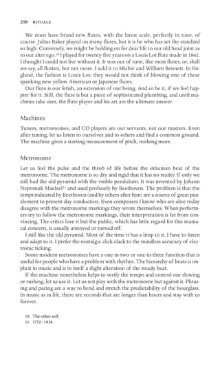 208 

We must have brand new ﬂutes, with the latest scale, perfectly in tune, of
course. Julius Baker played on many ﬂutes, but it is he who has set the standard
so high. Conversely, we might be holding on for dear life to our old head joint as
to our alter ego.10 I played for twenty-ﬁve years on a Louis Lot ﬂute made in 1862.
I thought I could not live without it. It was out of tune, like most ﬂutes, or, shall
we say, all ﬂutists, but not more. I sold it to Michie and William Bennett. In En-
gland, the fashion is Louis Lot; they would not think of blowing one of these
spanking new yellow American or Japanese ﬂutes.
Our ﬂute is our fetish, an extension of our being. And so be it, if we feel hap-
pier for it. Still, the ﬂute is but a piece of sophisticated plumbing, and until ma-
chines take over, the ﬂute player and his art are the ultimate answer.
Machines
Tuners, metronomes, and CD players are our servants, not our masters. Even
after tuning, let us listen to ourselves and to others and ﬁnd a common ground.
The machine gives a starting measurement of pitch, nothing more.
Metronome
Let us feel the pulse and the throb of life before the inhuman beat of the
metronome. The metronome is so dry and rigid that it has no reality. If only we
still had the old pyramid with the visible pendulum. It was invented by Johann
Nepomuk Maelzel11 and used profusely by Beethoven. The problem is that the
tempi indicated by Beethoven (and by others after him) are a source of great puz-
zlement to present-day conductors. Even composers I know who are alive today
disagree with the metronome markings they wrote themselves. When perform-
ers try to follow the metronome markings, their interpretation is far from con-
vincing. The critics love it but the public, which has little regard for this mania-
cal concern, is usually annoyed or turned off.
I still like the old pyramid. Most of the time it has a limp to it. I have to listen
and adapt to it. I prefer the nostalgic click-clack to the mindless accuracy of elec-
tronic ticking.
Some modern metronomes have a one-in-two or one-in-three function that is
useful for people who have a problem with rhythm. The hierarchy of beats is im-
plicit in music and is in itself a slight alteration of the steady beat.
If the machine nonetheless helps to verify the tempo and control our slowing
or rushing, let us use it. Let us not play with the metronome but against it. Phras-
ing and pacing are a way to bend and stretch the predictability of the hourglass.
In music as in life, there are seconds that are longer than hours and stay with us
forever.
10. The other self.
11. 1772–1838.
 