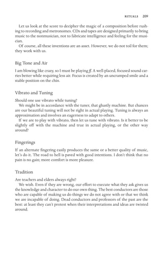  209

Let us look at the score to decipher the magic of a composition before rush-
ing to recording and metronomes. CDs and tapes are designed primarily to bring
music to the nonmusician, not to fabricate intelligence and feeling for the musi-
cian.
Of course, all these inventions are an asset. However, we do not toil for them;
they work with us.
Big Tone and Air
I am blowing like crazy, so I must be playing ff. A well-placed, focused sound car-
ries better while requiring less air. Focus is created by an uncramped smile and a
stable position on the chin.
Vibrato and Tuning
Should one use vibrato while tuning?
We might be in accordance with the tuner, that ghastly machine. But chances
are our beautiful tuning will not be right in actual playing. Tuning is always an
approximation and involves an eagerness to adapt to others.
If we are to play with vibrato, then let us tune with vibrato. Is it better to be
slightly off with the machine and true in actual playing, or the other way
around?
Fingerings
If an alternate ﬁngering easily produces the same or a better quality of music,
let’s do it. The road to hell is paved with good intentions. I don’t think that no
pain is no gain; more comfort is more pleasure.
Tradition
Are teachers and elders always right?
We wish. Even if they are wrong, our effort to execute what they ask gives us
the knowledge and character to do our own thing. The best conductors are those
who are capable of making us do things we do not agree with or that we think
we are incapable of doing. Dead conductors and professors of the past are the
best: at least they can’t protest when their interpretations and ideas are twisted
around.
 