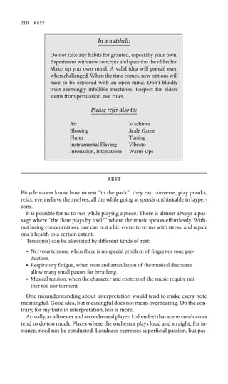 210 

In a nutshell:
Air Machines
Scale Game
Intonation, Intonations
Do not take any habits for granted, especially your own.
Experiment with new concepts and question the old rules.
Make up you own mind. A valid idea will prevail even
when challenged. When the time comes, new options will
have to be explored with an open mind. Don’t blindly
trust seemingly infallible machines. Respect for elders
stems from persuasion, not rules.
Please refer also to:
Blowing
Flutes Tuning
Instrumental Playing Vibrato
Warm-Ups

Bicycle racers know how to rest “in the pack”: they eat, converse, play pranks,
relax, even relieve themselves, all the while going at speeds unthinkable to layper-
sons.
It is possible for us to rest while playing a piece. There is almost always a pas-
sage where “the ﬂute plays by itself,” where the music speaks effortlessly. With-
out losing concentration, one can rest a bit, come to terms with stress, and repair
one’s health to a certain extent.
Tension(s) can be alleviated by different kinds of rest:
•	 Nervous tension, when there is no special problem of ﬁngers or tone pro
-
duction.

•	 Respiratory fatigue, when rests and articulation of the musical discourse

allow many small pauses for breathing.

•	 Musical tension, when the character and content of the music require nei
-
ther toil nor torment.

One misunderstanding about interpretation would tend to make every note
meaningful. Good idea, but meaningful does not mean overbearing. On the con-
trary, for my taste in interpretation, less is more.
Actually, as a listener and an orchestral player, I often feel that some conductors
tend to do too much. Places where the orchestra plays loud and straight, for in-
stance, need not be conducted. Loudness expresses superﬁcial passion, but pas-
 