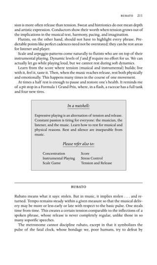  211

sion is more often release than tension. Sweat and histrionics do not mean depth
and artistic expression. Conductors show their worth when tension grows out of
the implications in the musical text, harmony, pacing, and imagination.
Flutists, on the other hand, should not have to highlight every phrase. Pre-
dictable points like perfect cadences need not be overstated; they can be rest areas
for listener and player.
Scale and arpeggio patterns come naturally to ﬂutists who are on top of their
instrumental playing. Dynamic levels of f and ff require no effort for us. We can
actually let go while playing loud, but we cannot rest during soft dynamics.
Learn from the score where tension (musical and instrumental) builds; live
with it, feel it, taste it. Then, when the music reaches release, rest both physically
and emotionally. This happens many times in the course of one movement.
At times a half rest is enough to pause and restore one’s health. It reminds me
of a pit stop in a Formula 1 Grand Prix, where, in a ﬂash, a racecar has a full tank
and four new tires.
In a nutshell:
Scale Game
Expressive playing is an alternation of tension and release.
Constant passion is tiring for everyone: the musician, the
listener, and the music. Learn how to rest for musical and
physical reasons. Rest and silence are inseparable from
music.
Please refer also to:
Concentration Score
Instrumental Playing Stress Control
Tension and Release

Rubato means what it says: stolen. But in music, it implies stolen . . . and re-
turned. Tempo remains steady within a given measure so that the musical deliv-
ery may be more or less early or late with respect to the basic pulse. One steals
time from time. This creates a certain tension comparable to the inﬂections of a
spoken phrase, whose release is never completely regular, unlike those in so
many soporiﬁc speeches.
The metronome cannot discipline rubato, except in that it symbolizes the
pulse of the fatal clock, whose bondage we, poor humans, try to defeat by
 