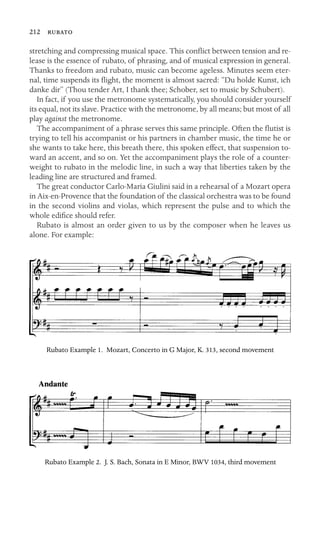 212 
stretching and compressing musical space. This conﬂict between tension and re-
lease is the essence of rubato, of phrasing, and of musical expression in general.
Thanks to freedom and rubato, music can become ageless. Minutes seem eter-
nal, time suspends its ﬂight, the moment is almost sacred: “Du holde Kunst, ich
danke dir” (Thou tender Art, I thank thee; Schober, set to music by Schubert).
In fact, if you use the metronome systematically, you should consider yourself
its equal, not its slave. Practice with the metronome, by all means; but most of all
play against the metronome.
The accompaniment of a phrase serves this same principle. Often the ﬂutist is
trying to tell his accompanist or his partners in chamber music, the time he or
she wants to take here, this breath there, this spoken effect, that suspension to-
ward an accent, and so on. Yet the accompaniment plays the role of a counter-
weight to rubato in the melodic line, in such a way that liberties taken by the
leading line are structured and framed.
The great conductor Carlo-Maria Giulini said in a rehearsal of a Mozart opera
in Aix-en-Provence that the foundation of the classical orchestra was to be found
in the second violins and violas, which represent the pulse and to which the
whole ediﬁce should refer.
Rubato is almost an order given to us by the composer when he leaves us
alone. For example:
Rubato Example 1. Mozart, Concerto in G Major, K. 313, second movement
Rubato Example 2. J. S. Bach, Sonata in E Minor, BWV 1034, third movement
 