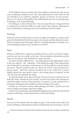   15

At the slightest nervous tension, the throat tightens and squeezes the air col-
umn, producing a choked sound. The same phenomenon occurs when we lift
our shoulders in an instinctive defensive gesture or because of poor posture.
How can we alleviate this problem? By emulating the process of yawning upon
breathing as well as upon blowing.
Everything is connected back there. Our ears pop when we change altitudes
in a plane because pressure differs on either side of the eardrums. Blowing our
nose, swallowing, or yawning corrects this imbalance from the inside.
Yawning
When we yawn, our body tells us to relax, to forget our problems, to sleep, to feel
good: the shoulders fall, the throat opens, the ears pop, and the abdomen’s move-
ments no longer restrict the lungs’ inﬂation. Yawning reproduces naturally a cor-
rect breathing procedure and a sensation of comfort.
Nose
When we suffer from a respiratory problem such as a cold, we have the impres-
sion that our tone is as stuffy as our nose. Our perception is altered because the
inner ear, the sinuses, and the pharynx9 cannot resonate.
To avoid cracking a difﬁcult note—one played piano in the high register or forte
in the low register—the “explosion” of air hitting the edge of the embouchure
can be blunted by releasing a small amount of air through the nose just before
the attack. This precaution sets the air column in motion. It does not prevent a
precise attack—quite the contrary. Compare this to the violin bow: it moves
slightly before the note speaks, unless a very strong attack is required. In this
case, the bow hits and bites the string.
To open the sound, try to open your nose. You can even try to stretch your ears
from the inside. Spread out your nostrils: you feel your throat also opening up,
and all the hollow cavities of the head start to resonate. It is the same process as
yawning: it feels good and contributes to the opening of the sound.
Another use of nasal air release: while playing, just before a breath, you may
want to empty your lungs to get fresh oxygen.
Control of your blowing, and inhaling through the nose is the ﬁrst step toward
continuous blowing, commonly known as circular breathing.
Mouth
Some are of the opinion that the shape we give to the mouth cavity affects the
sound. Inﬂating or vibrating the cheeks would provide more resonance. I do not
9. The cavity situated at the back of the mouth that connects the nose, the throat, and the inner
ear.
 