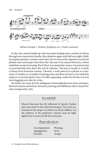 214 

increasing tension release
Rubato Example 4. Brahms, Symphony no. 4, Finale (continued)
In this case, tension builds up with successive leading tones, reaches its climax
through two consecutive fourths, then dissolves again with half-tone sighs. Build-
up requires patience, tension wants time; but as soon as the expressive accent has
peaked, time and tempo claim their due. Because of its natural character, rubato
underlines musical meaning. But if there is no particular reason, it is unnecessary
to systematically slow down the end of a phrase,12 because it usually is, in itself,
a release from harmonic tension. Likewise, a scale pattern in a phrase is a state-
ment of tonality or a conduit of passing notes and does not have to be rattled by
rubato it is not intended to have. It is like requesting a ticket for the bus as if you
were begging your date for a kiss.
No doubt one must feel the ambiguous relationship between time and space,
between tension and release, between yearning and fulﬁllment; this is musical in-
stinct tempered by style.
In a nutshell:
Accompaniment
Musical discourse has the inﬂexions of speech. Rubato
gives time back to time after borrowing it. Too much un-
evenness in the tempo is as bad as too much stiffness. It is
the alchemy of the performer. Tension must be high-
lighted, but it must not fall into caricature.
Please refer also to:
Phrasing
Appoggiatura Score
Freedom Tempo
12. Except in most ﬁnal cadences.
 