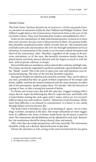   215

 
Gamme Game
The Scale Game1 has been devised out of exercise no. 4 in Dix-sept grands exerci-
ces journaliers de mécanisme de ﬂûte by Paul Taffanel and Philippe Gaubert. Paul
Taffanel taught them at the Conservatoire National de Paris at the turn of the
twentieth century. They were formalized by Gaubert and published in 1923.2
Scales are the essential part of daily instrumental practice, as much as or more
than tone exercises, because tone is always present in them. For greatest proﬁt,
they should be considered as music, which, in truth, they are. The transition that
concludes each scale and introduces the new one through modulation serves as
relaxation, as reassessment of the sound, as an ever more reﬁned intonation and
ﬂavor of the various keys’ color. Therefore, regardless of the tempo of the pre-
vious articulation, or of the next, this beautiful transition should always be
played slowly and freely, slurred, phrased with the ﬁngers as much as with the
tone, with no precise reference to tempo.
Structural breaths are mandatory and are placed after each low and high tonic.
The tempo can then be suspended to perform noiselessly a good inhalation with
the “hhaah” sound. This is the time to open your tone and reposition your in-
strumental playing. The tonic of the new key should be repeated.
Emergency breaths are optional and caused by necessity. They can be taken at
any time, provided that they are quick (without suspension of the tempo) and
barely audible, and that the sound is balanced with the same dynamic on either
side of the interruption. I prefer to place these “911 breaths” after the ﬁrst note of
a group of four, or after a strong beat instead of before.
It is better not to start every day with the same key. I suggest starting with C
major, then Eb major the following day, then Gb major the next, and ﬁnally with
A major before starting the cycle again with C major, and so on. It is not prof-
itable to repeat one scale until it is “perfect.” Monotony creates boredom, which,
more than difﬁculty, is an obstacle to concentration. It is better to run calmly
through all keys on every practice day.
The Scale Game is intended as “play” in its meaning of “game,” not as a chal-
lenge. Comfort, not speed, is the issue. The tempo indications are mere sugges-
tions. If a different one, faster or slower, works better, by all means, it must be
used. The metronome should deﬁnitely not be adjusted for each scale. Remem-
ber: the modulations should be always slurred, slow, and sensual.
After a few days the tempo perspectives will come naturally. The metronome
should be a help, not a dictator. Speed will come in due time.
Choose the dynamics at will, as long as the same level prevails for any given
1. Gamme is the French word for scale.
2. By Alphonse Leduc, in Paris.
 