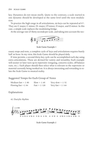 216  

key. Dynamics do not mean swells. Quite to the contrary, a scale started in
one dynamic should be developed at the same level until the next modula-
tion.
To practice the high range in all articulations, six keys can be repeated ad 8va.
They are C major, C minor, Db major, CS minor, D major, and D minor. In this
case, a simple scale replaces the modulating bridge.
At the average rate of thirty seconds per scale, and taking into account the nec-
4
2
Scale Game Example 1
essary stops and rests, a complete cycle of keys and articulations requires barely
half an hour. In my view, this Scale Game should be played daily.
If time permits, a second thirty-key cycle can be accomplished each day using
extra articulations. These are devised for variety and versatility. Each example
will sooner or later turn up in repertoire (tonguing, concerto scales, off-balance
runs, etc.). Each player should then select what is relevant to the repertoire or
material currently being worked on. It is always interesting and rewarding to re-
late the Scale Game to musical reality.
Suggested Tempo for Each Group of Notes
Medium fast = ± 80 Slow = ± 60 Very slow = ± 52
Flowing fast =± 84 Fast = ± 120 Very fast = ± 144
Explanations
42. Dactylic rhythm
Scale Game Example 2
 