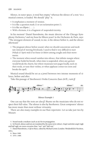 220 

Silence, in outer space, is total but empty,5 whereas the silence of a rest,6 in a
musical context, is loaded. We should “play” it.
•	 It emphasizes a moment of tension.
•	 It is like a question mark (?) or an exclamation point (!).
•	 It is like an ellipsis ( . . . ).
•	 With a fermata, it is a fragment of suspended eternity.
In his memoir7 Daniel Barenboim, the music director of the Chicago Sym-
phony Orchestra,8 and my boss for ﬁfteen years9 in the Orchestre de Paris, says:
“The strongest element of sound, to me, is the silence before it, and the silence
afterward.”
•	 The pregnant silence before sound, when we should concentrate and medi-
tate instead of moving frivolously. I used to ﬁnd it very difﬁcult to start
Prélude à l’Après-midi d’un Faune or Bolero among coughs and chair move-
ments.
•	 The moment when sound vanishes into silence, that inﬁnite margin where
everyone holds his breath, when time is suspended, when any gesture
would break the charm, but where musicians turn pages loudly, suck on
their reeds, or tune their violins, or when applause comes too soon and
breaks the spell.
Musical sound should be set as a jewel between two intense moments of si-
lence, before and after.
Take this passage of Beethoven’s Violin Concerto (bars 28 ff.), tutti ff.
Silence Example 1
One can say that the rests are also ff. Shame on the musicians who do not re-
spect their full value. The silence is also by Beethoven. Great composers’ silence
has more music than most verbose virtuosity.
There are also many examples in our ﬂute repertoire. Let us take just two by
Mozart:
5. Sound needs a medium (such as air) for its propagation.
6. In French, silence and rest are translated by the same term (silence). Soupir and demi-soupir (sigh
and half sigh) are more evocative than “rest” and “half rest.”
7. Daniel Barenboim, A Life in Music, edited by Michael Lewin (London: Weidenfeld & Nicolson,
1991).
8. Since 1989.
9. 1974–1989.
 