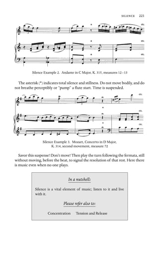  221

Silence Example 2. Andante in C Major, K. 315, measures 12–13
The asterisk (*) indicates total silence and stillness. Do not move bodily, and do
not breathe perceptibly or “pump” a ﬂute start. Time is suspended.
Silence Example 3. Mozart, Concerto in D Major,
K. 314, second movement, measure 72
Savor this suspense! Don’t move! Then play the turn following the fermata, still
without moving, before the beat, to signal the resolution of that rest. Here there
is music even when no one plays.
In a nutshell:
Silence is a vital element of
with it.
music; listen to it and live
Please refer also to:
Concentration Tension and Release
 
