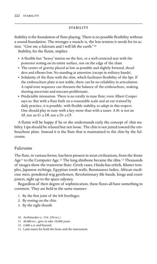 222 



Stability is the foundation of ﬂute playing. There is no possible ﬂexibility without
a sound foundation. The stronger a muscle is, the less tension it needs for its ac-
tion. “Give me a fulcrum and I will lift the earth.”10
Stability, for the ﬂutist, implies:
•	 A ﬂexible but “heavy”station on the feet, or a well-centered seat with the

posterior resting on its entire surface, not on the edge of the chair.

•	 The center of gravity placed as low as possible and slightly forward, shoul
-
ders and elbows low. No standing at attention (except in military bands).

•	 Solidarity of the ﬂute with the chin, which facilitates ﬂexibility of the lips. If
the embouchure plate is not stable, there can be no reliability in articulation.
A rapid note sequence can threaten the balance of the embouchure, making
slurring uncertain and staccato problematic.
•	 Predictable intonation. There is no totally in-tune ﬂute; even Albert Cooper
says so. But with a ﬂute built on a reasonable scale and an ear trained by
daily practice, it is possible, with ﬂexible stability, to adapt in this respect.
One should play in tune with a key more than with a tuner. A Bb is not an
AS, nor an Eb a DS, nor a Db a CS.
A ﬂutist will be happy if he or she understands early the concept of chin sta-
bility. Lips should be relaxed but not loose. The chin is not jutted toward the em-
bouchure plate. Instead it is the ﬂute that is maintained to the chin by the ful-
crums.
Fulcrums
The ﬂute, in various forms, has been present in most civilizations, from the Stone
Age11 to the Computer Age.12 The long shinbone became the tibia.13 Thousands
of images show the transverse ﬂute: Greek vases, Hindu bas-reliefs, Khmer tem-
ples, Japanese etchings, Egyptian tomb walls, Renaissance ladies, African medi-
cine men, powdered-wig gentlemen, Revolutionary ﬁfe bands, kings and court
jesters, right up to the space odyssey.
Regardless of their degree of sophistication, these ﬂutes all have something in
common. They are held in the same manner:
1. By the ﬁrst joint of the left foreﬁnger.
2. By resting on the chin.
3. By the right thumb.
10. Archimedes (c. 310–250 ..).
11. 40,000 .., give or take 10,000 years.
12. 2,000 .. and beyond.
13. Latin name for both the bone and the instrument.
 