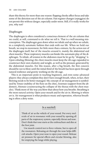 16  

share this theory for more than one reason: ﬂapping cheeks affect focus and take
some of the direction out of the air column. Fast register changes (arpeggios) do
not permit this without danger, especially under stress. Still, if it really works for
you, why not?
Diaphragm
The diaphragm is often considered a conscious element of the air column that
we could, at will, command to do what we tell it. That is a well-meaning mis-
conception. The diaphragm goes down when we inhale and up when we exhale,
in a completely automatic fashion that ends with our life. When we hold our
breath, we stop its movement, for little more than a minute, by the action not of
the diaphragm itself, but of the muscles around it, mainly the abdominal and
chest muscles. These respiratory muscles can hinder the automatic play of the di-
aphragm. To inhale, all tension in the abdomen must be let go by “dropping” it.
Upon exhaling (blowing) the chest muscles must keep the rib cage expanded to
counteract their own elasticity and weight, as well as the pressure generated by
the abdominal muscles. For this reason, after a big breath, the ﬁrst concern
should be not to blow until the initial third of the breath has been spent through
natural resilience and gravity working on the rib cage.
This is an important point in teaching beginners, and even some advanced
players: they always complain they don’t have enough breath, when, in fact, their
blowing needs to be better managed. My concept of air management is symbol-
ized by Tenuto (stability of the ﬂute on the chin), Sostenuto (support from the ab-
domen), Ritenuto (counteracting the collapse of the thorax with the chest mus-
cles). Think more of the way you blow than about how you breathe. Breathing is
the most natural activity. Open your mouth and let the air in. Blowing is where
art is. Air management is what produces music and expression, whereas breath-
ing is often a dirty noise.
In a nutshell:
Think of air as the vehicle of your sound. Put every mol-
ecule of air in resonance with your sound by opening all
parts of the respiratory system, especially throat and nose.
Don’t think that tone starts at the embouchure and dies at
the foot joint.
Use muscle control not to force volume, but to open all
the resonators. Releasing air through the nose helps difﬁ-
cult attacks. Open your nose to open your sound. Release
air pressure for special effects and circular blowing, also
for emptying the lungs while playing.
 