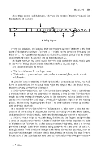  223

These three points I call fulcrums. They are the pivots of ﬂute playing and the
foundations of stability.
Stability Figure 1
From this diagram, one can see that the principal agent of stability is the ﬁrst
joint of the left index ﬁnger (fulcrum 1). It works in one direction (bringing the
ﬂute “in”). The right thumb (fulcrum 3) counterbalances it, going “out” to create
an isometric point of balance at the lip plate (fulcrum 2).
The right pinky, in my view, counts for very little in stability and actually gets
in the way of things except on six notes: three DSs, 2 Es, and high A.
Two things must also be noted:
• The three fulcrums do not ﬁnger notes.
•	 Their action is generated on a horizontal or transversal plane, not in a verti-
cal direction.
If you don’t create stability with the points that do not make notes, you will
have to compensate by holding more with the ﬁngers that do make notes,
thereby slowing down your technique.
Stability is very important. But stable does not mean tight. There is sometimes
a misconception about my emphasis on stability. Some people fear that they
might become cramped or tight. Quite to the contrary, I believe that loose ful-
crums create instability and angst. Eventually tightness appears in the wrong
places. The moving ﬁngers grip the ﬂute. The embouchure cramps up on stac-
cato and wide intervals.
It is possible to vary the stability of fulcrum no. 1. This point is vital for pro-
duction of low notes f–ff staccato, for slurred intervals p–pp in the third octave,
and generally for tricky attacks. In the medium range, no tension is necessary.
Stability actually helps to relax the face, the lips and the ﬁngers, and provides
a sense of security under stress. Adepts of stability sometimes experience a sort
of numbness at fulcrum no. 1 after considerable playing time. This is a serious
problem. It might come from a nerve being compressed at the point of contact.
It might result from a sudden change in the time allotted for practice, such as
anxiously cramming in ten hours in two days, instead of playing ﬁve days for two
hours a day. If the skin does not have time to secrete slowly its own protection,14
14. A callus.
 