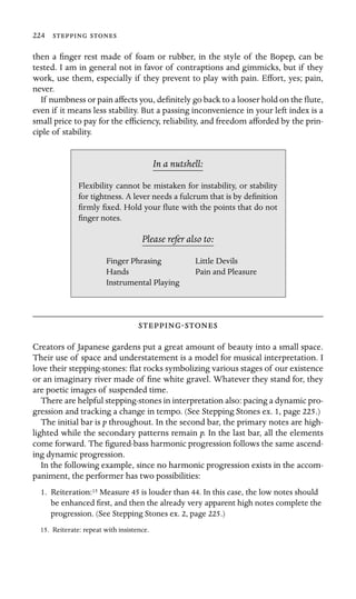 224  

then a ﬁnger rest made of foam or rubber, in the style of the Bopep, can be
tested. I am in general not in favor of contraptions and gimmicks, but if they
work, use them, especially if they prevent to play with pain. Effort, yes; pain,
never.
If numbness or pain affects you, deﬁnitely go back to a looser hold on the ﬂute,
even if it means less stability. But a passing inconvenience in your left index is a
small price to pay for the efﬁciency, reliability, and freedom afforded by the prin-
ciple of stability.
In a nutshell:
Hands
Flexibility cannot be mistaken for instability, or stability
for tightness. A lever needs a fulcrum that is by deﬁnition
ﬁrmly ﬁxed. Hold your ﬂute with the points that do not
ﬁnger notes.
Please refer also to:
Finger Phrasing Little Devils
Pain and Pleasure
Instrumental Playing
-
Creators of Japanese gardens put a great amount of beauty into a small space.
Their use of space and understatement is a model for musical interpretation. I
love their stepping-stones: ﬂat rocks symbolizing various stages of our existence
or an imaginary river made of ﬁne white gravel. Whatever they stand for, they
are poetic images of suspended time.
There are helpful stepping-stones in interpretation also: pacing a dynamic pro-
gression and tracking a change in tempo. (See Stepping Stones ex. 1, page 225.)
The initial bar is p throughout. In the second bar, the primary notes are high-
lighted while the secondary patterns remain p. In the last bar, all the elements
come forward. The ﬁgured-bass harmonic progression follows the same ascend-
ing dynamic progression.
In the following example, since no harmonic progression exists in the accom-
paniment, the performer has two possibilities:
1. Reiteration:15 Measure 45 is louder than 44. In this case, the low notes should
be enhanced ﬁrst, and then the already very apparent high notes complete the
progression. (See Stepping Stones ex. 2, page 225.)
15. Reiterate: repeat with insistence.
 