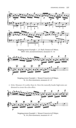   225

Stepping-stones Example 1. J. S. Bach, Sonata in E Minor,
BWV 1034, second movement, measures 51–54
Stepping-stones Example 2. Mozart Concerto in D Major,
K. 314, ﬁrst movement, measures 43–47
2. Echo: Measure 45 is softer than 44. Here the naturally louder high notes are
dimmed to create the echo effect.
Stepping-stones Example 3. Mozart Concerto in D Major,
K. 314, ﬁrst movement, measures 43–47
 