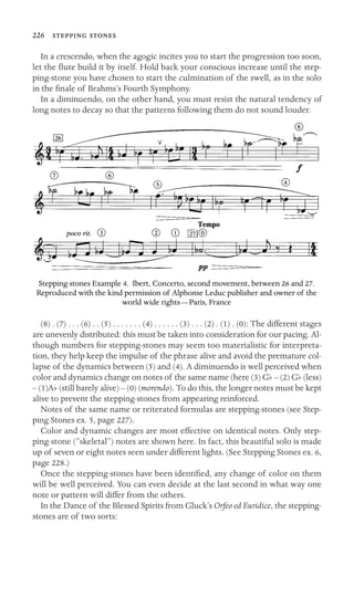226  

In a crescendo, when the agogic incites you to start the progression too soon,
let the ﬂute build it by itself. Hold back your conscious increase until the step-
ping-stone you have chosen to start the culmination of the swell, as in the solo
in the ﬁnale of Brahms’s Fourth Symphony.
In a diminuendo, on the other hand, you must resist the natural tendency of
long notes to decay so that the patterns following them do not sound louder.
Stepping-stones Example 4. Ibert, Concerto, second movement, between 26 and 27.
Reproduced with the kind permission of Alphonse Leduc publisher and owner of the
world wide rights—Paris, France
(8) . (7) . . . (6) . . (5) . . . . . . . (4) . . . . . . (3) . . . (2) . (1) . (0): The different stages
are unevenly distributed: this must be taken into consideration for our pacing. Al-
though numbers for stepping-stones may seem too materialistic for interpreta-
tion, they help keep the impulse of the phrase alive and avoid the premature col-
lapse of the dynamics between (5) and (4). A diminuendo is well perceived when
color and dynamics change on notes of the same name (here (3) Gb – (2) Gb (less)
– (1)Ab (still barely alive) – (0) (morendo). To do this, the longer notes must be kept
alive to prevent the stepping-stones from appearing reinforced.
Notes of the same name or reiterated formulas are stepping-stones (see Step-
ping Stones ex. 5, page 227).
Color and dynamic changes are most effective on identical notes. Only step-
ping-stone (“skeletal”) notes are shown here. In fact, this beautiful solo is made
up of seven or eight notes seen under different lights. (See Stepping Stones ex. 6,
page 228.)
Once the stepping-stones have been identiﬁed, any change of color on them
will be well perceived. You can even decide at the last second in what way one
note or pattern will differ from the others.
In the Dance of the Blessed Spirits from Gluck’s Orfeo ed Euridice, the stepping-
stones are of two sorts:
 
