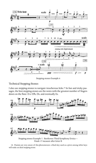 Stepping-stones Example 6
Technical Stepping-Stones
I also use stepping-stones to navigate treacherous licks.18 In fast and tricky pas-
sages, the best stepping-stones are the notes with the greatest number of ﬁngers
down on the ﬂute: Ebs/DSs, Ds, and eventually Es.
Stepping-stones Example 7. Beethoven Third Symphony Eroica—
Finale 17 measure after letter B
18. Pianists are very aware of this phenomenon: a black key used as a pivot among white keys
will make an ideal stepping-stone.
 
