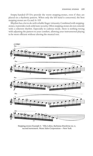   229

Empty-handed CS/Dbs provide the worst stepping-stones, even if they are
placed on a rhythmic pattern. When only the left hand is concerned, the best
stepping stones are Gs and Ab/GS.
Rhythm has a lot to do with reliable ﬁnger virtuosity. Combined with stepping-
stones, it provides rock-solid note security. Often stepping-stones do not coincide
with a coherent rhythm. Especially in cadenza mode, there is nothing wrong
with adjusting the pattern to your comfort, allowing your instrumental playing
to be more efﬁcient without altering the musical text.
Stepping-stones Example 8. Villa-Lobos, Bachianas Brasileiras no. 6,
second movement. Music Sales Corporation—New York
 