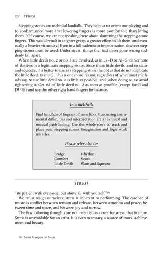 230 

Stepping-stones are technical landfalls. They help us to orient our playing and
to conﬁrm once more that lowering ﬁngers is more comfortable than lifting
them. (Of course, we are not speaking here about slamming the stepping-stone
ﬁngers. This would result in a tighter grasp, a greater effort to lift them, and even-
tually a heavier virtuosity.) Even in a full cadenza or improvisation, discreet step-
ping-stones must be used. Under stress, things that had never gone wrong sud-
denly fall apart.
When little devils no. 2 or no. 3 are involved, as in Eb–D or Ab–G, either note
of the two is a legitimate stepping-stone. Since these little devils tend to slam-
and-squeeze, it is better to use as a stepping-stone the notes that do not implicate
the little devil: D and G. This is one more reason, regardless of what most meth-
ods say, to use little devil no. 2 as little as possible, and, when doing so, to avoid
tightening it. Get rid of little devil no. 2 as soon as possible (except for E and
DS/Eb) and use the other right-hand ﬁngers for balance.
In a nutshell:
Bridge
Find handfuls of ﬁngers to frame licks. Structuring instru-
mental difﬁculties and interpretation are a technical and
musical path ﬁnding. Use the whole score to track and
place your stepping stones. Imagination and logic work
miracles.
Please refer also to:
Rhythm
Comfort Score
Little Devils Slam-and-Squeeze

“Be patient with everyone, but above all with yourself.”19
We must resign ourselves: stress is inherent to performing. The essence of
music is conﬂict between tension and release, between emotion and peace, be-
tween time and space, and between joy and sorrow.
The few following thoughts are not intended as a cure for stress; that is a lure.
Stress is unavoidable for an artist. It is even necessary, a source of moral achieve-
ment and beauty.
19. Saint François de Sales.
 