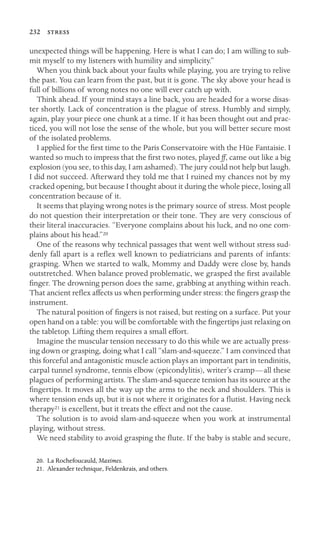 232 
unexpected things will be happening. Here is what I can do; I am willing to sub-
mit myself to my listeners with humility and simplicity.”
When you think back about your faults while playing, you are trying to relive
the past. You can learn from the past, but it is gone. The sky above your head is
full of billions of wrong notes no one will ever catch up with.
Think ahead. If your mind stays a line back, you are headed for a worse disas-
ter shortly. Lack of concentration is the plague of stress. Humbly and simply,
again, play your piece one chunk at a time. If it has been thought out and prac-
ticed, you will not lose the sense of the whole, but you will better secure most
of the isolated problems.
I applied for the ﬁrst time to the Paris Conservatoire with the Hüe Fantaisie. I
wanted so much to impress that the ﬁrst two notes, played ff, came out like a big
explosion (you see, to this day, I am ashamed). The jury could not help but laugh.
I did not succeed. Afterward they told me that I ruined my chances not by my
cracked opening, but because I thought about it during the whole piece, losing all
concentration because of it.
It seems that playing wrong notes is the primary source of stress. Most people
do not question their interpretation or their tone. They are very conscious of
their literal inaccuracies. “Everyone complains about his luck, and no one com-
plains about his head.”20
One of the reasons why technical passages that went well without stress sud-
denly fall apart is a reﬂex well known to pediatricians and parents of infants:
grasping. When we started to walk, Mommy and Daddy were close by, hands
outstretched. When balance proved problematic, we grasped the ﬁrst available
ﬁnger. The drowning person does the same, grabbing at anything within reach.
That ancient reﬂex affects us when performing under stress: the ﬁngers grasp the
instrument.
The natural position of ﬁngers is not raised, but resting on a surface. Put your
open hand on a table: you will be comfortable with the ﬁngertips just relaxing on
the tabletop. Lifting them requires a small effort.
Imagine the muscular tension necessary to do this while we are actually press-
ing down or grasping, doing what I call “slam-and-squeeze.” I am convinced that
this forceful and antagonistic muscle action plays an important part in tendinitis,
carpal tunnel syndrome, tennis elbow (epicondylitis), writer’s cramp—all these
plagues of performing artists. The slam-and-squeeze tension has its source at the
ﬁngertips. It moves all the way up the arms to the neck and shoulders. This is
where tension ends up, but it is not where it originates for a ﬂutist. Having neck
therapy21 is excellent, but it treats the effect and not the cause.
The solution is to avoid slam-and-squeeze when you work at instrumental
playing, without stress.
We need stability to avoid grasping the ﬂute. If the baby is stable and secure,
20. La Rochefoucauld, Maximes.
21. Alexander technique, Feldenkrais, and others.
 