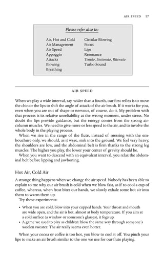   17

Air Management
Air Speed Lips
, Sostenuto, Ritenuto
Please refer also to:
Air, Hot and Cold Circular Blowing
Focus
Appoggio Resonance
Attacks Tenuto
Blowing Turbo-Sound
Breathing
 
When we play a wide interval, say, wider than a fourth, our ﬁrst reﬂex is to move
the chin or the lips to shift the angle of attack of the air brush. If it works for you,
even when you are out of shape or nervous, of course, do it. My problem with
that process is its relative unreliability at the wrong moment, under stress. No
doubt the lips provide guidance, but the energy comes from the strong air-
column muscles. We need to give more or less speed to the air, and to involve the
whole body in the playing process.
When we rise in the range of the ﬂute, instead of messing with the em-
bouchure only, we should, as it were, sink into the ground. We feel very heavy,
the shoulders are low, and the abdominal belt is ﬁrm thanks to the strong leg
muscles. The higher you play, the lower your center of gravity should be.
When you want to descend with an equivalent interval, you relax the abdom-
inal belt before lipping and jawboning.
Hot Air, Cold Air
A strange thing happens when we change the air speed. Nobody has been able to
explain to me why our air brush is cold when we blow fast, as if to cool a cup of
coffee, whereas, when frost bites our hands, we slowly exhale some hot air into
them to warm them up.
Try these experiments:
•	 When you are cold, blow into your cupped hands. Your throat and mouth
are wide open, and the air is hot, almost at body temperature. If you aim at
a cold surface (a window or someone’s glasses), it fogs up.
•	 A game we used to play as children: blow the same way through someone’s
woolen sweater. The air really seems even hotter.
When your cocoa or coffee is too hot, you blow to cool it off. You pinch your
lips to make an air brush similar to the one we use for our ﬂute playing.
 