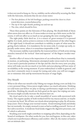  233

it does not need to hang on. For us, stability can be achieved by securing the ﬂute
with the fulcrums, elements that do not create notes:
•	 The ﬁrst phalanx of the left foreﬁnger, pushing toward the chest in a hori
-
zontal direction, counterbalanced by

• The tip of the right thumb, pushing out and not up.
• The chin, which should be ﬁrm.
These three points are the fulcrums of ﬂute playing. We should think of them
when stress does not affect us. If stress makes us tense up a little more on the ful-
crums, it will not affect us as much as our grasping the note-creating ﬁngers.
The right pinky (little devil no. 2) is a source of great tension if it is pressed
tightly. It is weak, and its action is contrary to the movement of the other ﬁngers
of the right hand. It should not contribute to stability, in spite of what most ﬁn-
gering charts indicate. It is mandatory for six notes only. It cramps up easily, es-
pecially under stress, when it is sometimes impossible to lift.
The necessary stability is provided by the transversal force of both arms (strong
muscles) instead of the vertical “slam-and-squeeze” of the ﬁngers (weaker mus-
cles).
Another effect of stress is the imprecision of an embouchure that is constantly
in motion, or jawboning. Movements attempted under stress tend to be erratic.
If you need a particular position of the lips and the chin for every note you play,
stress will make you do too much or too little and your playing will lose some of
its reliability at the wrong moment. If your embouchure is stable in general, and
you don’t constantly move it except for tuning and color, you will not exagger-
ate or minimize chin and lip movements because of stage fright.
Dry Mouth
What to do when our mouth is dry? Biting our tongue during a rest can help. It is
a very personal thing. Citrus juices might induce too much salivation. Drinking
ice-cold water just before we play or during a performance might not be such a
good idea. Washing the mouth out feels good on the spot, but wiping out natu-
ral mucus might actually increase the dryness later on.
My ritual used to be to take a small mouthful of warm milk sweetened with
honey. The organic quality of both worked well for my mucus and me, or maybe
it was just my head. We all have our rituals about preparing to play. By all means,
keep yours. Don’t change your normal routine. Avoid irritating foods and drinks
but eat normally. An empty stomach is just as bad as stufﬁng yourself. Nerves af-
fect saliva secretion. A moderate food intake triggers the digestive processes, one
of which is salivation.
Brushing your teeth might contribute to stopping saliva ﬂow, depending on the
brand of toothpaste. Do what works for you, but oral hygiene, in this case, takes
a back seat to performance efﬁciency and comfort. After all, the matter at hand is
not an intimate date.
 