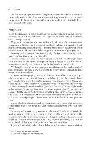 234 

The foul taste of tap water and of the ghastly chemicals added to it are an of-
fense to the mouth. Sip a little uncarbonated spring water, but use it at room
temperature. Ice has a constricting effect. Acidity might help, but soft drinks are
also chemical and bubbly.
Preparation
In the days preceding a performance, do not take any special medication (tran-
quilizers, beta-blockers, and such). But if you are on some kind of treatment,
don’t interrupt it either.
When we are worried or upset our spoken voice changes: it becomes coarse or
forced. At the slightest nervous tension, the throat tightens and squeezes the air
column, producing a choked sound. The same phenomenon occurs when we lift
our shoulders, in an instinctive defensive gesture or because of poor posture.
Don’t try to sleep longer than usual the night before. Insomnia might make
you even more anguished. Live normally.
I am not a fanatic of warm-ups. Today’s practice will not pay off tonight but six
months hence. When somebody is panicked for a concert or cancels a lesson,
warm-ups are usually not the reason, but lack of timely preparation is.
We should be striving to use very little actual force in the weak muscles.22
Strong muscles23 do need a few movements to loosen up, but that can be done
even without ﬂute in hand.
My concern about playing close to performance is twofold. First, it gives you
a false sense of security and of duty accomplished. Second, the material, hope-
fully, should have been thoroughly prepared way ahead of time. Played and
played again at the last minute, it could lose some of its freshness and spontane-
ity. Rediscovering the music on the stage after a few hours’ break might not be
such a bad idea. Besides, performance events are unpredictable. Prepare yourself
mentally for the unexpected instead of rehashing once more. Accidents happen
where you least expect them. What crashes in concert is difﬁcult to predict, and
in fact the dreaded passages often work better because they have been practiced
more.
In spite of all the admonitions above, the prime rule is to do what makes you
comfortable. It does not mean that your routine cannot evolve with your expe-
rience.
On the day of the concert, go out and see the world. A walk in the woods, the
smell of rain, a movie, or a museum—these are all good soul paciﬁers. The
music is constantly with you anyway, so watching interesting or beautiful things
might add input to your interpretation. I try to avoid television; it numbs the
mind. But all of this is personal preference. Discover your own.
Be yourself, use what you have learned about the ﬂute, about music, and about
22. Lip, ﬁnger and intercostal muscles.
23. Abdominal, thigh, and left arm muscles.
 