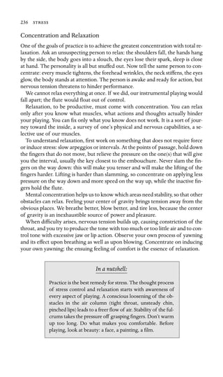 236 
Concentration and Relaxation
One of the goals of practice is to achieve the greatest concentration with total re-
laxation. Ask an unsuspecting person to relax: the shoulders fall, the hands hang
by the side, the body goes into a slouch, the eyes lose their spark, sleep is close
at hand. The personality is all but snuffed out. Now tell the same person to con-
centrate: every muscle tightens, the forehead wrinkles, the neck stiffens, the eyes
glow, the body stands at attention. The person is awake and ready for action, but
nervous tension threatens to hinder performance.
We cannot relax everything at once. If we did, our instrumental playing would
fall apart; the ﬂute would ﬂoat out of control.
Relaxation, to be productive, must come with concentration. You can relax
only after you know what muscles, what actions and thoughts actually hinder
your playing. You can ﬁx only what you know does not work. It is a sort of jour-
ney toward the inside, a survey of one’s physical and nervous capabilities, a se-
lective use of our muscles.
To understand relaxation, ﬁrst work on something that does not require force
or induce stress: slow arpeggios or intervals. At the points of passage, hold down
the ﬁngers that do not move, but relieve the pressure on the one(s) that will give
you the interval, usually the key closest to the embouchure. Never slam the ﬁn-
gers on the way down: this will make you tenser and will make the lifting of the
ﬁngers harder. Lifting is harder than slamming, so concentrate on applying less
pressure on the way down and more speed on the way up, while the inactive ﬁn-
gers hold the ﬂute.
Mental concentration helps us to know which areas need stability, so that other
obstacles can relax. Feeling your center of gravity brings tension away from the
obvious places. We breathe better, blow better, and tire less, because the center
of gravity is an inexhaustible source of power and pleasure.
When difﬁculty arises, nervous tension builds up, causing constriction of the
throat, and you try to produce the tone with too much or too little air and to con-
trol tone with excessive jaw or lip action. Observe your own process of yawning
and its effect upon breathing as well as upon blowing. Concentrate on inducing
your own yawning: the ensuing feeling of comfort is the essence of relaxation.
In a nutshell:
stacles in the air column (tight throat, unsteady chin,
Practice is the best remedy for stress. The thought process
of stress control and relaxation starts with awareness of
every aspect of playing. A conscious loosening of the ob-
pinched lips) leads to a freer ﬂow of air. Stability of the ful-
crums takes the pressure off grasping ﬁngers. Don’t warm
up too long. Do what makes you comfortable. Before
playing, look at beauty: a face, a painting, a ﬁlm.
 
