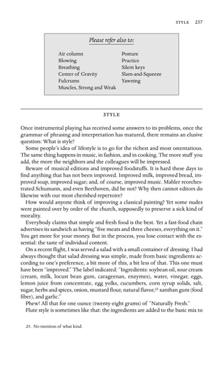  237

Air column
Please refer also to:
Posture
Blowing Practice
Breathing Silent keys
Center of Gravity Slam-and-Squeeze
Fulcrums Yawning
Muscles, Strong and Weak

Once instrumental playing has received some answers to its problems, once the
grammar of phrasing and interpretation has matured, there remains an elusive
question: What is style?
Some people’s idea of lifestyle is to go for the richest and most ostentatious.
The same thing happens in music, in fashion, and in cooking. The more stuff you
add, the more the neighbors and the colleagues will be impressed.
Beware of musical editions and improved foodstuffs. It is hard these days to
ﬁnd anything that has not been improved. Improved milk, improved bread, im-
proved soap, improved sugar; and, of course, improved music. Mahler reorches-
trated Schumann, and even Beethoven, did he not? Why then cannot editors do
likewise with our most cherished repertoire?
How would anyone think of improving a classical painting? Yet some nudes
were painted over by order of the church, supposedly to preserve a sick kind of
morality.
Everybody claims that simple and fresh food is the best. Yet a fast-food chain
advertises its sandwich as having “ﬁve meats and three cheeses, everything on it.”
You get more for your money. But in the process, you lose contact with the es-
sential: the taste of individual content.
On a recent ﬂight, I was served a salad with a small container of dressing. I had
always thought that salad dressing was simple, made from basic ingredients ac-
cording to one’s preference, a bit more of this, a bit less of that. This one must
have been “improved.” The label indicated: “Ingredients: soybean oil, sour cream
(cream, milk, locust bean gum, carageenan, enzymes), water, vinegar, eggs,
lemon juice from concentrate, egg yolks, cucumbers, corn syrup solids, salt,
sugar, herbs and spices, onion, mustard ﬂour, natural ﬂavor,25 xanthan gum (food
ﬁber), and garlic.”
Phew! All that for one ounce (twenty-eight grams) of “Naturally Fresh.”
Flute style is sometimes like that: the ingredients are added to the basic mix to
25. No mention of what kind.
 
