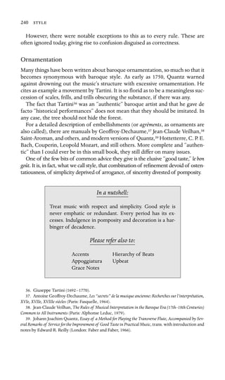 240 

However, there were notable exceptions to this as to every rule. These are
often ignored today, giving rise to confusion disguised as correctness.
Ornamentation
Many things have been written about baroque ornamentation, so much so that it
becomes synonymous with baroque style. As early as 1750, Quantz warned
against drowning out the music’s structure with excessive ornamentation. He
cites as example a movement by Tartini. It is so ﬂorid as to be a meaningless suc-
cession of scales, frills, and trills obscuring the substance, if there was any.
The fact that Tartini36 was an “authentic” baroque artist and that he gave de
facto “historical performances” does not mean that they should be imitated. In
any case, the tree should not hide the forest.
For a detailed description of embellishments (or agréments, as ornaments are
also called), there are manuals by Geoffroy-Dechaume,37 Jean-Claude Veilhan,38
Saint-Aroman, and others, and modern versions of Quantz,39 Hottetterre, C. P. E.
Bach, Couperin, Leopold Mozart, and still others. More complete and “authen-
tic” than I could ever be in this small book, they still differ on many issues.
One of the few bits of common advice they give is the elusive “good taste,” le bon
goût. It is, in fact, what we call style, that combination of reﬁnement devoid of osten-
tatiousness, of simplicity deprived of arrogance, of sincerity divested of pomposity.
In a nutshell:
Accents
Upbeat
Treat music with respect and simplicity. Good style is
never emphatic or redundant. Every period has its ex-
cesses. Indulgence in pomposity and decoration is a har-
binger of decadence.
Please refer also to:
Hierarchy of Beats
Appoggiatura
Grace Notes
36. Giuseppe Tartini (1692–1770).
37. Antoine Geoffroy-Dechaume, Les “secrets” de la musique ancienne: Recherches sur l’interprétation,
XVIe, XVIIe, XVIIIe siècles (Paris: Fasquelle, 1964).
38. Jean-Claude Veilhan, The Rules of Musical Interpretation in the Baroque Era (17th–18th Centuries)
Common to All Instruments (Paris: Alphonse Leduc, 1979).
39. Johann Joachim Quantz, Essay of a Method for Playing the Transverse Flute, Accompanied by Sev-
eral Remarks of Service for the Improvement of Good Taste in Practical Music, trans. with introduction and
notes by Edward R. Reilly (London: Faber and Faber, 1966).
 