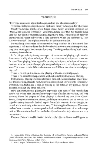  241


“Everyone complains about technique, and no one about musicality.”
Technique is like money: it creates problems mostly when you don’t have any.
Usually technique implies mere ﬁnger speed. When you hear someone say,
“Miss X has fantastic technique,” you immediately infer that her ﬁngers move
very fast but that her music making is altogether a bore. This confusion between
technique and superﬁcial velocity is very common. When the comment is, “Mr.
Z is very musical,” the implication is that he cannot move fast.
My teaching ideas stress instrumental playing as much as if not more than
repertoire. I tell my students that before they can revolutionize interpretation,
they owe music good instrumental playing. Thinking and studying both simul-
taneously is even better.
In fact, ﬁnger velocity is only one aspect of instrumental playing, a phrase that
I use more readily than technique. There are as many techniques as there are
facets of ﬂute playing: blowing and breathing techniques, technique of articula-
tion and attacks, tone technique, phrasing technique, even technique of expres-
sion. The border is thin: Where does music start? Where does instrumental play-
ing end?
There is no relevant instrumental playing without a musical project.
There is no credible interpretation without reliable instrumental playing.
Instrumental playing’s various elements cannot be disconnected: ﬁnger prac-
tice this morning, staccato next, tone tonight (without vibrato until tomorrow.)
Unfortunately, technique is seen as playing all the notes, at any price, as fast as
possible, without any other concern.
How can instrumental playing be improved? The basis of the French ﬂute
school has always been the simultaneous practice of scales, articulation, and tone
equality. From the gospels of ﬂute playing1 is derived my own Scale Game.
Sound, along with intonation, vibrato, and ﬁnger smoothness can be worked out
together on my intervals, derived in part from De la sonorité.2 Each arpeggio, in-
terval, and scale is only a few seconds long. This timing is deliberate—ﬁfteen sec-
onds of concentration are more proﬁtable than ﬁfteen minutes of senseless rep-
etition. The exercises should be studied easily and comfortably, without stress or
nervousness.
Pleasure, Patience, and Perfection should replace Speed, Stress, and Sloppiness.
1. Henry Altès, Célèbre méthode de ﬂûte, facsimile ed. by Jean-Pierre Rampal and Alain Marion
(Paris: Allo Music, 1977); and Paul Taffanel and Philippe Gaubert, Dix-sept exercices journaliers de mé-
canisme de ﬂûte (Paris: Alphonse Leduc, 1923).
2. Marcel Moyse, De la sonorité: Art et Technique (Paris: Alphonse Leduc, 1931).
 