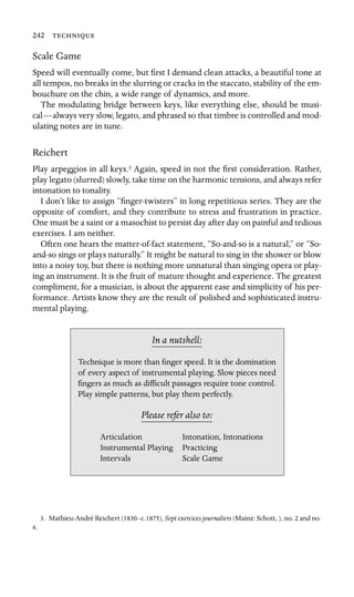 242 
Scale Game
Speed will eventually come, but ﬁrst I demand clean attacks, a beautiful tone at
all tempos, no breaks in the slurring or cracks in the staccato, stability of the em-
bouchure on the chin, a wide range of dynamics, and more.
The modulating bridge between keys, like everything else, should be musi-
cal—always very slow, legato, and phrased so that timbre is controlled and mod-
ulating notes are in tune.
Reichert
Play arpeggios in all keys.3 Again, speed in not the ﬁrst consideration. Rather,
play legato (slurred) slowly, take time on the harmonic tensions, and always refer
intonation to tonality.
I don’t like to assign “ﬁnger-twisters” in long repetitious series. They are the
opposite of comfort, and they contribute to stress and frustration in practice.
One must be a saint or a masochist to persist day after day on painful and tedious
exercises. I am neither.
Often one hears the matter-of-fact statement, “So-and-so is a natural,” or “So-
and-so sings or plays naturally.” It might be natural to sing in the shower or blow
into a noisy toy, but there is nothing more unnatural than singing opera or play-
ing an instrument. It is the fruit of mature thought and experience. The greatest
compliment, for a musician, is about the apparent ease and simplicity of his per-
formance. Artists know they are the result of polished and sophisticated instru-
mental playing.
In a nutshell:
Intonation, Intonations
Scale Game
Technique is more than ﬁnger speed. It is the domination
of every aspect of instrumental playing. Slow pieces need
ﬁngers as much as difﬁcult passages require tone control.
Play simple patterns, but play them perfectly.
Please refer also to:
Articulation
Instrumental Playing Practicing
Intervals
3. Mathieu-André Reichert (1830–c.1875), Sept exercices journaliers (Mainz: Schott, ), no. 2 and no.
4.
 